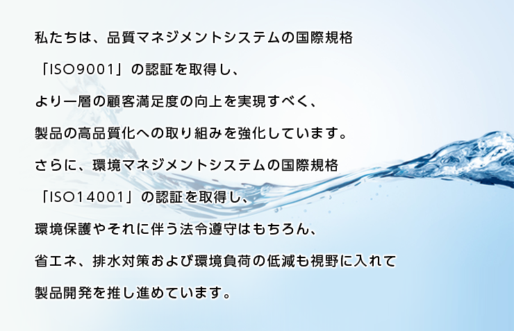 私たちは、品質マネジメントシステムの国際規格「ISO9001」の認証を取得し、より一層の顧客満足度の向上を実現すべく、製品の高品質化への取り組みを強化しています。 さらに、環境マネジメントシステムの国際規格「ISO14001」の認証を取得し、環境保護やそれに伴う法令遵守はもちろん、省エネ、排水対策および環境負荷の低減も視野に入れて製品開発を推し進めています。