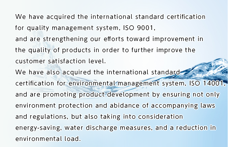 We have acquired the international standard certification for quality management system, ISO 9001, and are strengthening our efforts toward improvement in the quality of products in order to further improve the customer satisfaction level. 
We have also acquired the international standard certification for environmental management system, ISO 14001, and are promoting product development by ensuring not only environment protection and abidance of accompanying laws and regulations, but also taking into consideration energy-saving, water discharge measures, and a reduction in environmental load.